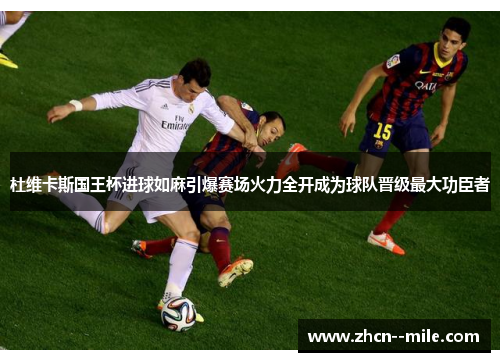 杜维卡斯国王杯进球如麻引爆赛场火力全开成为球队晋级最大功臣者 杜维卡斯国王杯进球如麻引爆赛场火力全开成为球队晋级最大功臣者