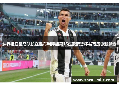 纳乔担任皇马队长在温布利捧起第15座欧冠奖杯书写历史新篇章 纳乔担任皇马队长在温布利捧起第15座欧冠奖杯书写历史新篇章